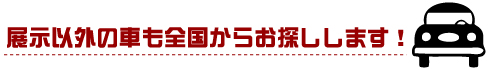 展示以外の車も全国からお探しします！